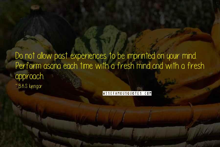 B.K.S. Iyengar Quotes: Do not allow past experiences to be imprinted on your mind. Perform asana each time with a fresh mind and with a fresh approach.