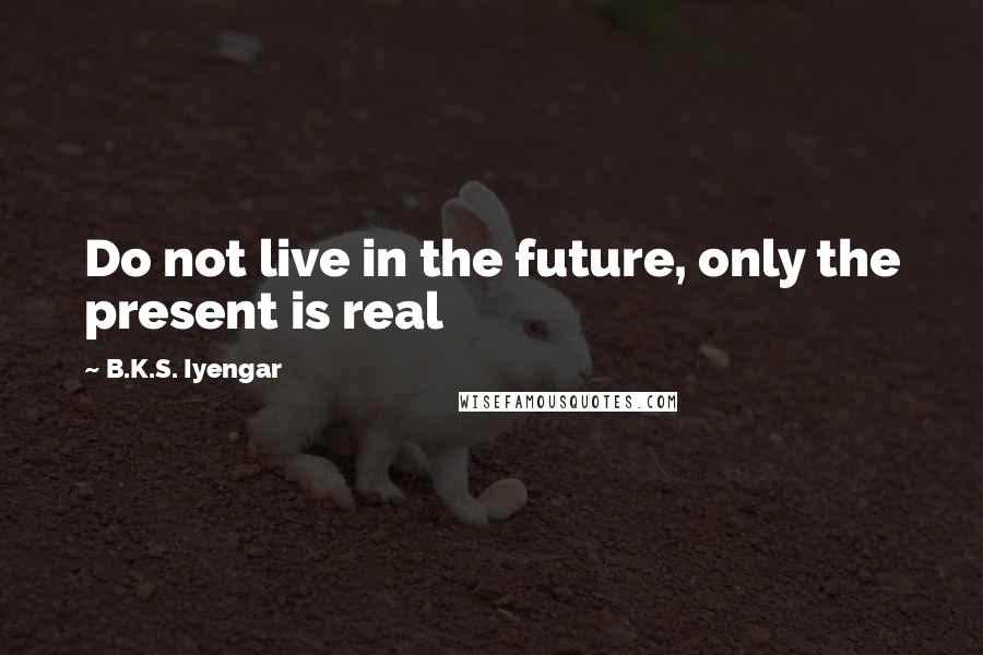 B.K.S. Iyengar Quotes: Do not live in the future, only the present is real
