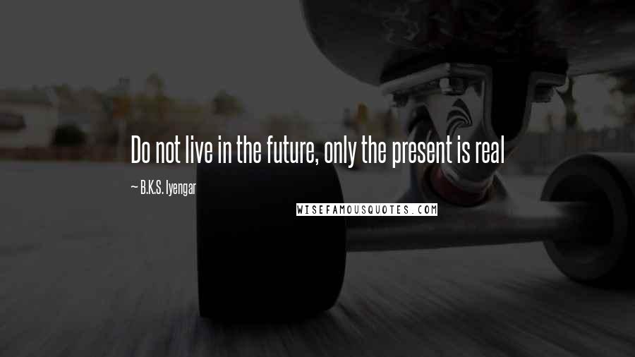 B.K.S. Iyengar Quotes: Do not live in the future, only the present is real