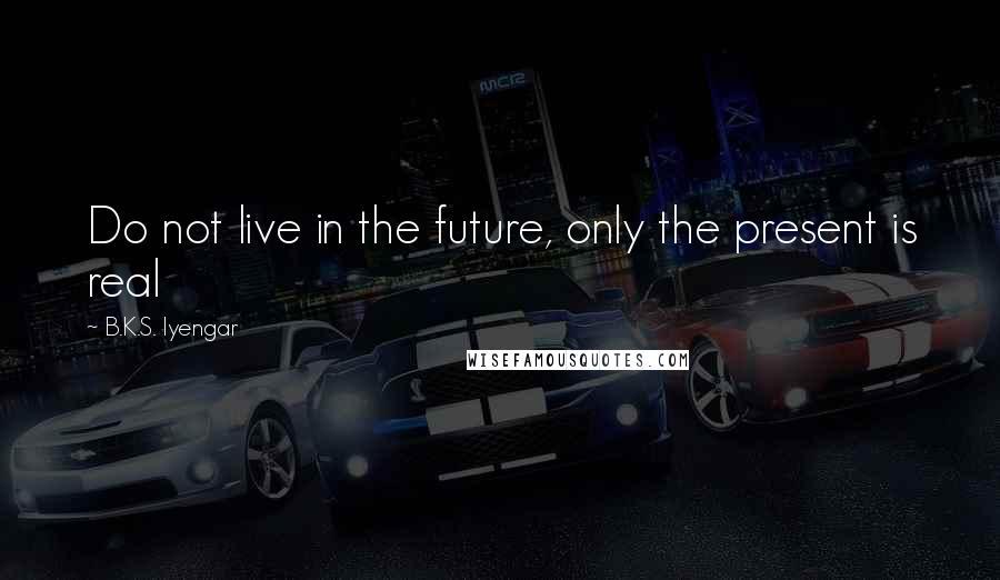 B.K.S. Iyengar Quotes: Do not live in the future, only the present is real