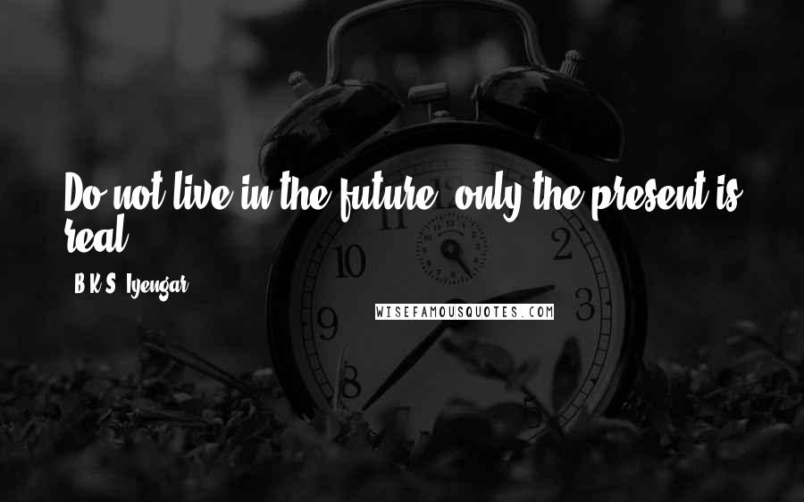 B.K.S. Iyengar Quotes: Do not live in the future, only the present is real