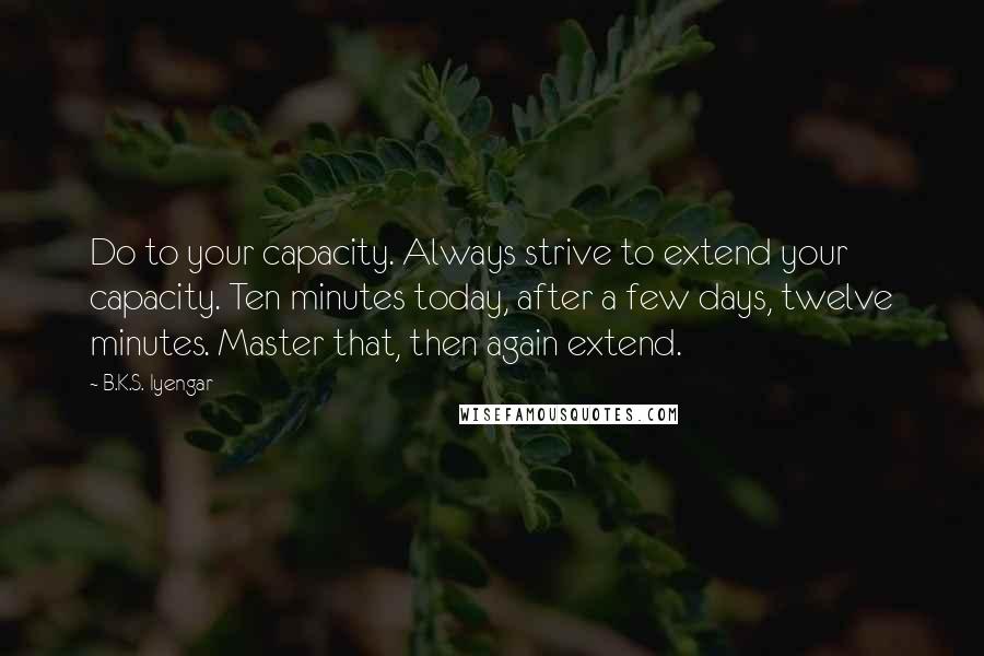 B.K.S. Iyengar Quotes: Do to your capacity. Always strive to extend your capacity. Ten minutes today, after a few days, twelve minutes. Master that, then again extend.