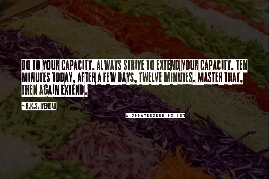 B.K.S. Iyengar Quotes: Do to your capacity. Always strive to extend your capacity. Ten minutes today, after a few days, twelve minutes. Master that, then again extend.