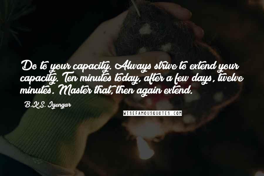 B.K.S. Iyengar Quotes: Do to your capacity. Always strive to extend your capacity. Ten minutes today, after a few days, twelve minutes. Master that, then again extend.