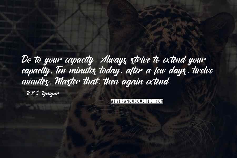 B.K.S. Iyengar Quotes: Do to your capacity. Always strive to extend your capacity. Ten minutes today, after a few days, twelve minutes. Master that, then again extend.