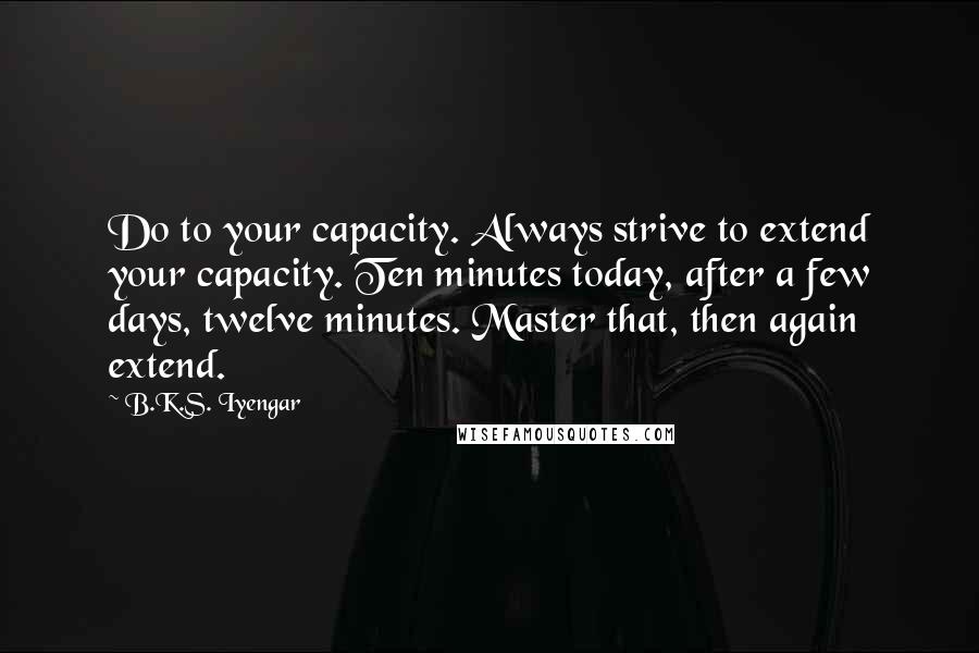 B.K.S. Iyengar Quotes: Do to your capacity. Always strive to extend your capacity. Ten minutes today, after a few days, twelve minutes. Master that, then again extend.