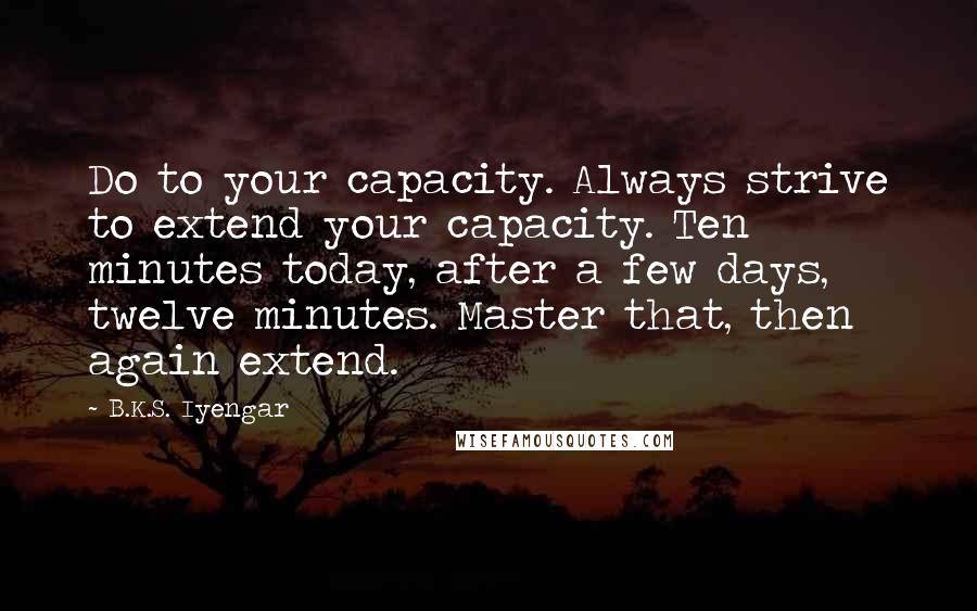 B.K.S. Iyengar Quotes: Do to your capacity. Always strive to extend your capacity. Ten minutes today, after a few days, twelve minutes. Master that, then again extend.