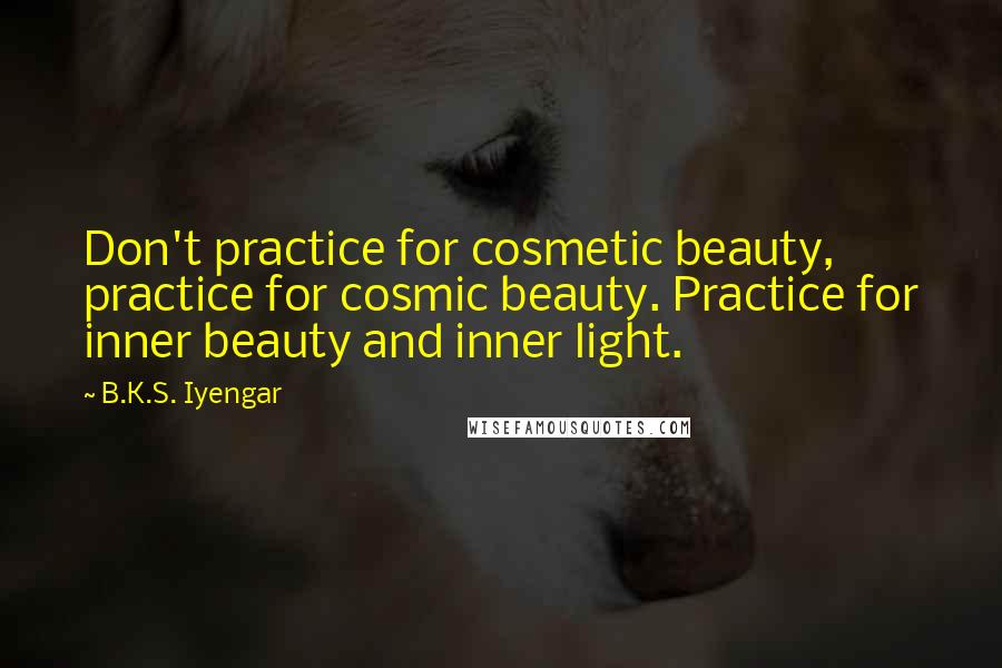 B.K.S. Iyengar Quotes: Don't practice for cosmetic beauty, practice for cosmic beauty. Practice for inner beauty and inner light.