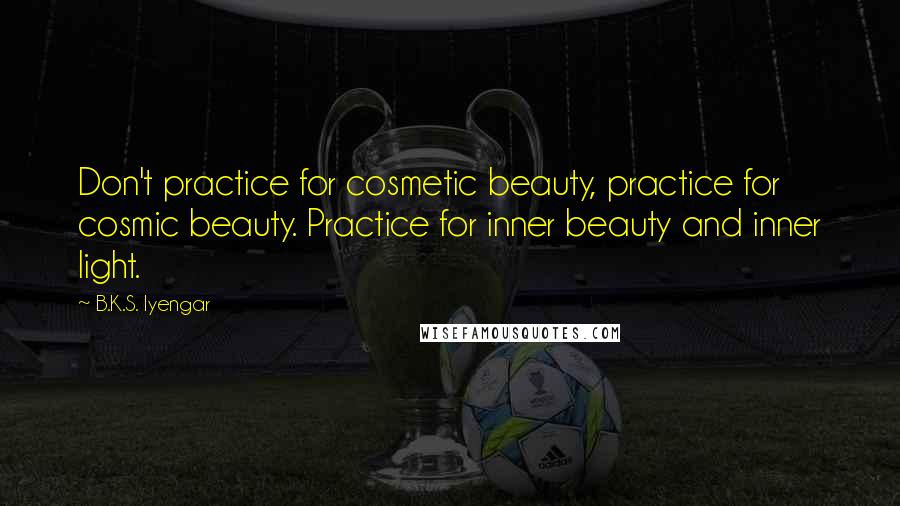 B.K.S. Iyengar Quotes: Don't practice for cosmetic beauty, practice for cosmic beauty. Practice for inner beauty and inner light.