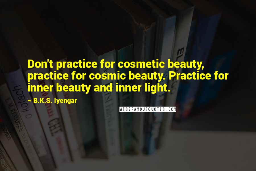 B.K.S. Iyengar Quotes: Don't practice for cosmetic beauty, practice for cosmic beauty. Practice for inner beauty and inner light.