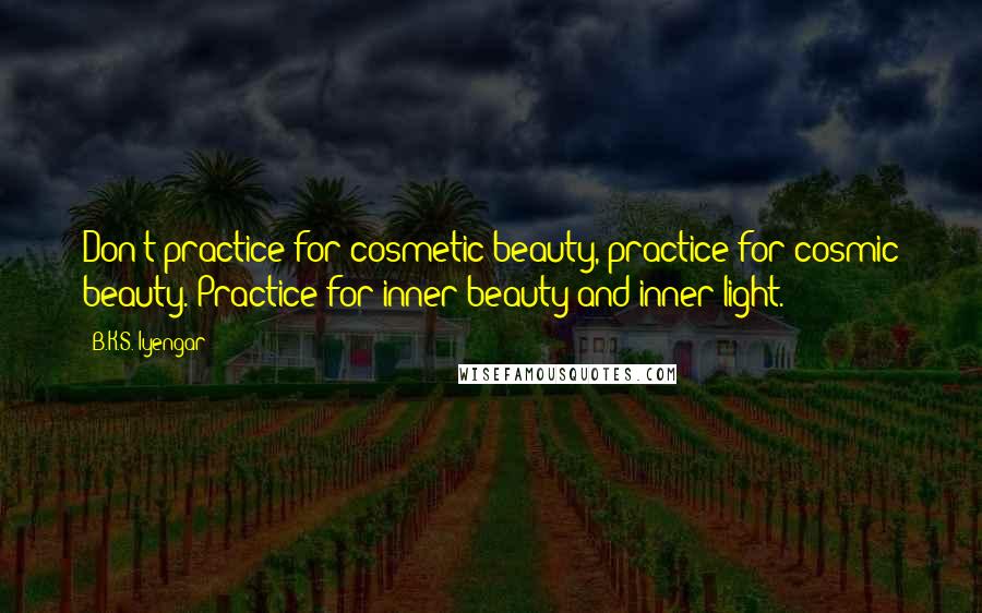 B.K.S. Iyengar Quotes: Don't practice for cosmetic beauty, practice for cosmic beauty. Practice for inner beauty and inner light.