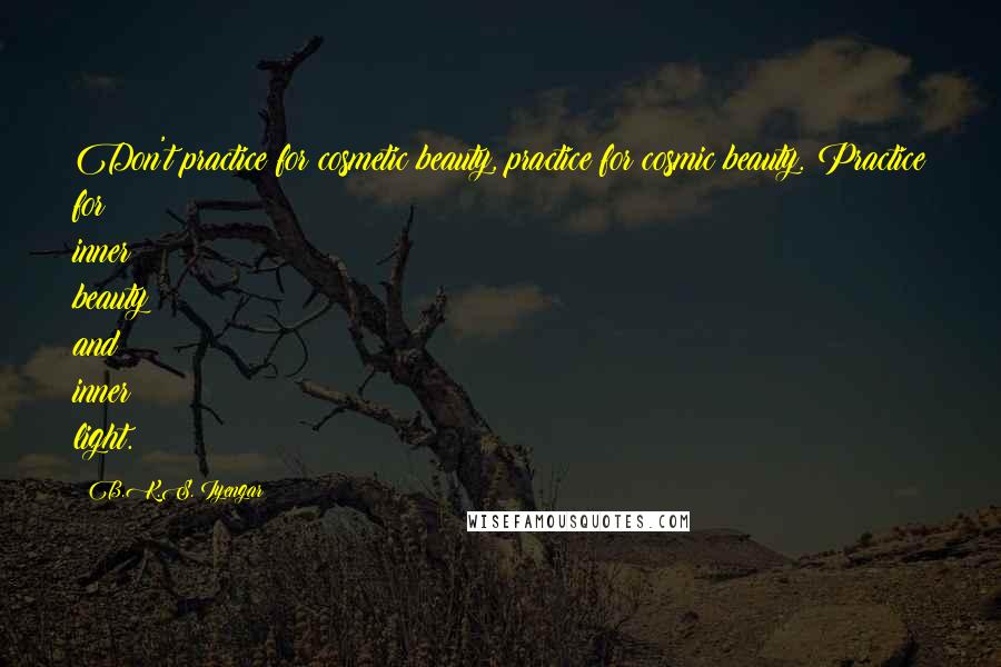 B.K.S. Iyengar Quotes: Don't practice for cosmetic beauty, practice for cosmic beauty. Practice for inner beauty and inner light.