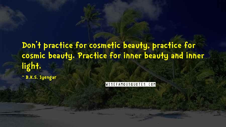 B.K.S. Iyengar Quotes: Don't practice for cosmetic beauty, practice for cosmic beauty. Practice for inner beauty and inner light.