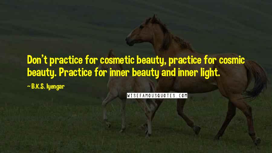 B.K.S. Iyengar Quotes: Don't practice for cosmetic beauty, practice for cosmic beauty. Practice for inner beauty and inner light.