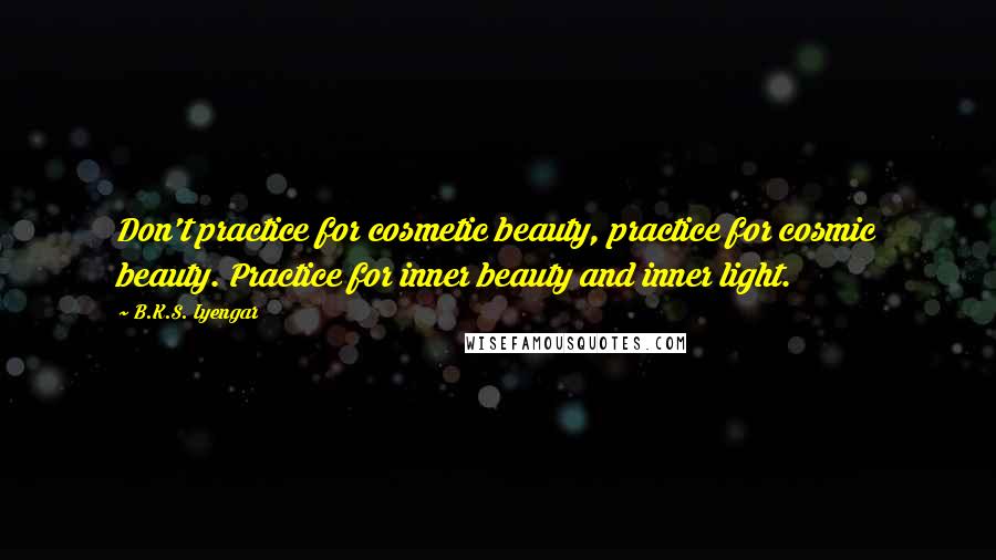 B.K.S. Iyengar Quotes: Don't practice for cosmetic beauty, practice for cosmic beauty. Practice for inner beauty and inner light.