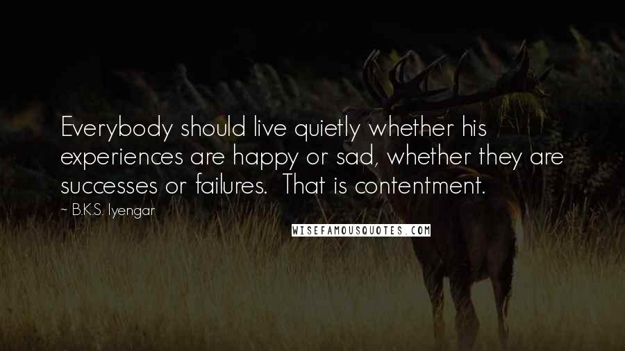 B.K.S. Iyengar Quotes: Everybody should live quietly whether his experiences are happy or sad, whether they are successes or failures.  That is contentment.