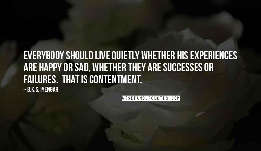 B.K.S. Iyengar Quotes: Everybody should live quietly whether his experiences are happy or sad, whether they are successes or failures.  That is contentment.