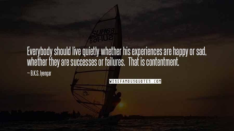 B.K.S. Iyengar Quotes: Everybody should live quietly whether his experiences are happy or sad, whether they are successes or failures. That is contentment.