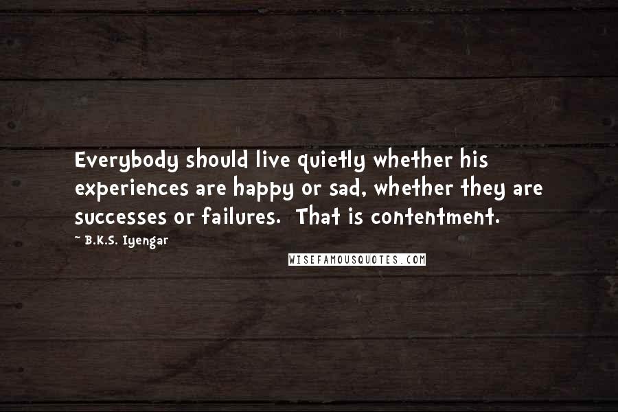 B.K.S. Iyengar Quotes: Everybody should live quietly whether his experiences are happy or sad, whether they are successes or failures.  That is contentment.