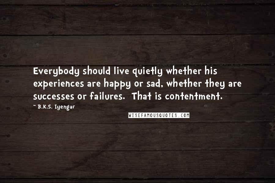 B.K.S. Iyengar Quotes: Everybody should live quietly whether his experiences are happy or sad, whether they are successes or failures. That is contentment.