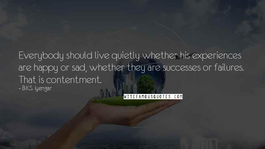 B.K.S. Iyengar Quotes: Everybody should live quietly whether his experiences are happy or sad, whether they are successes or failures.  That is contentment.