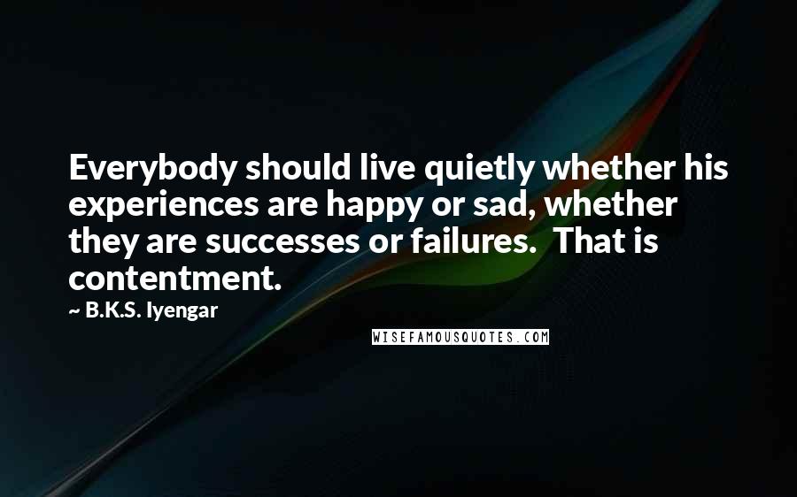 B.K.S. Iyengar Quotes: Everybody should live quietly whether his experiences are happy or sad, whether they are successes or failures.  That is contentment.