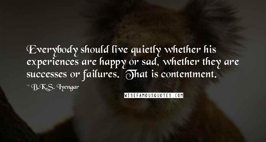 B.K.S. Iyengar Quotes: Everybody should live quietly whether his experiences are happy or sad, whether they are successes or failures. That is contentment.