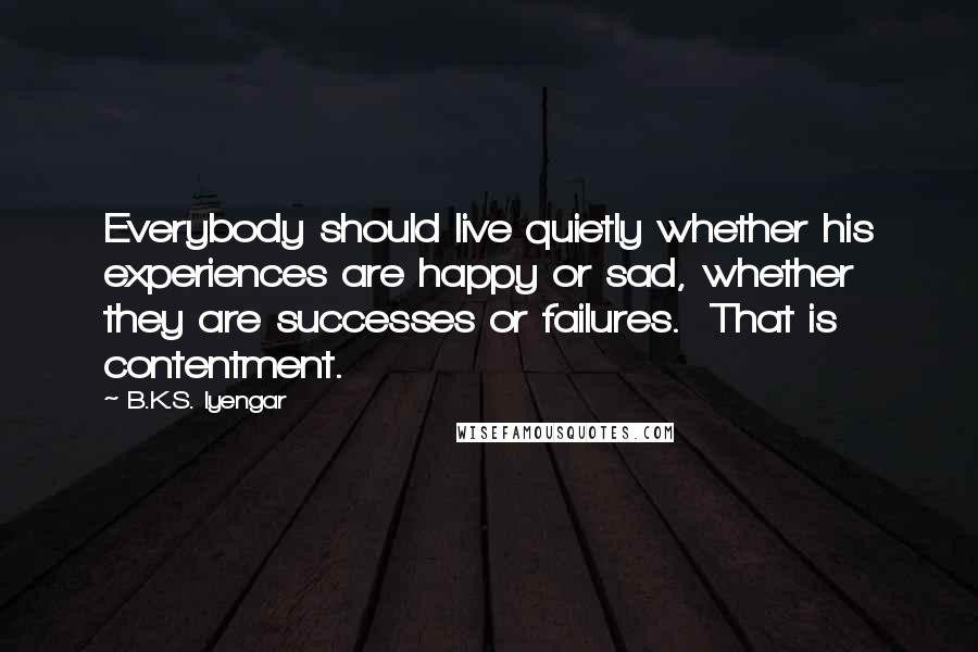 B.K.S. Iyengar Quotes: Everybody should live quietly whether his experiences are happy or sad, whether they are successes or failures. That is contentment.