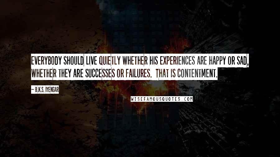 B.K.S. Iyengar Quotes: Everybody should live quietly whether his experiences are happy or sad, whether they are successes or failures. That is contentment.