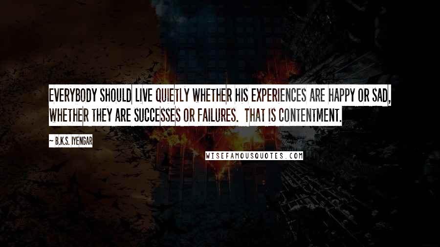 B.K.S. Iyengar Quotes: Everybody should live quietly whether his experiences are happy or sad, whether they are successes or failures.  That is contentment.