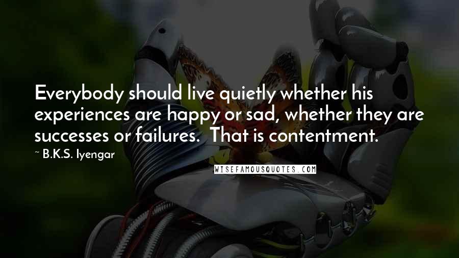 B.K.S. Iyengar Quotes: Everybody should live quietly whether his experiences are happy or sad, whether they are successes or failures. That is contentment.