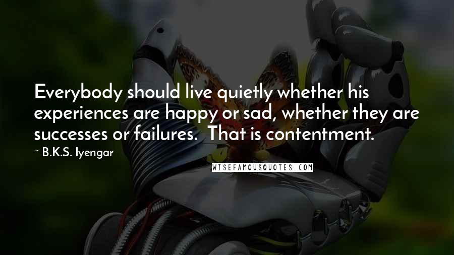 B.K.S. Iyengar Quotes: Everybody should live quietly whether his experiences are happy or sad, whether they are successes or failures.  That is contentment.