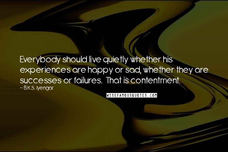 B.K.S. Iyengar Quotes: Everybody should live quietly whether his experiences are happy or sad, whether they are successes or failures. That is contentment.