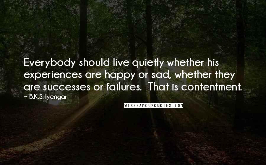 B.K.S. Iyengar Quotes: Everybody should live quietly whether his experiences are happy or sad, whether they are successes or failures. That is contentment.