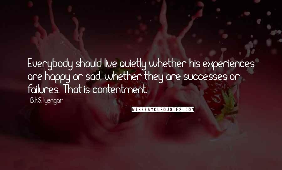 B.K.S. Iyengar Quotes: Everybody should live quietly whether his experiences are happy or sad, whether they are successes or failures. That is contentment.