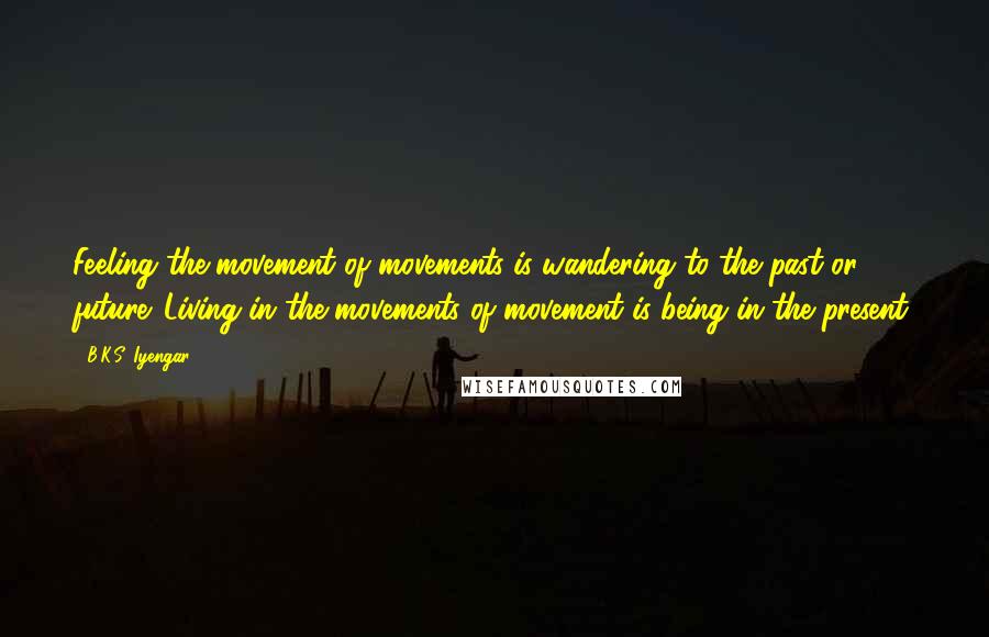 B.K.S. Iyengar Quotes: Feeling the movement of movements is wandering to the past or future. Living in the movements of movement is being in the present.