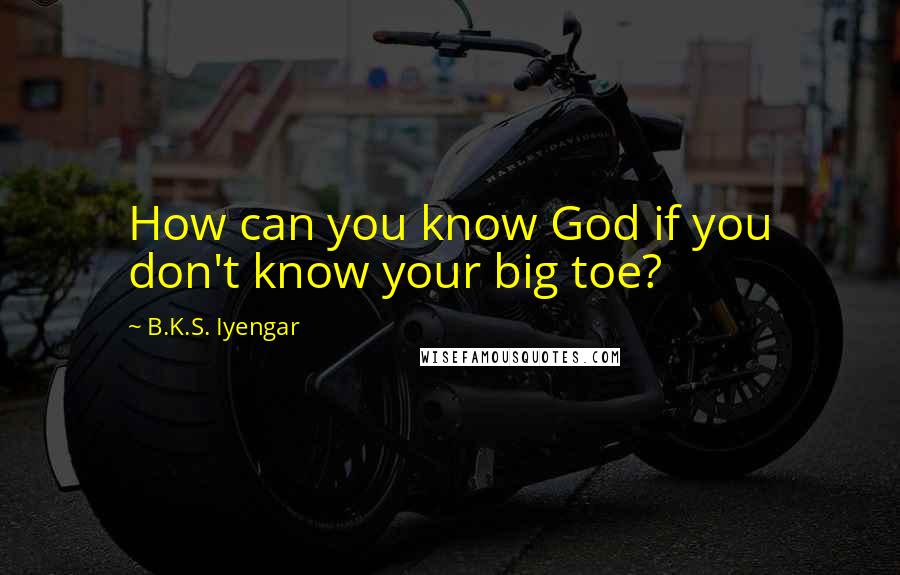 B.K.S. Iyengar Quotes: How can you know God if you don't know your big toe?
