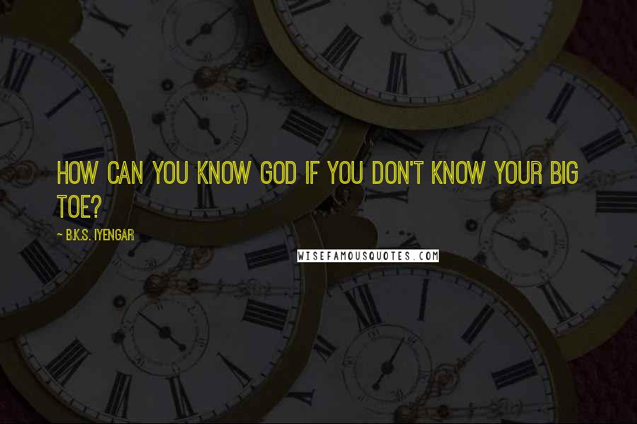 B.K.S. Iyengar Quotes: How can you know God if you don't know your big toe?