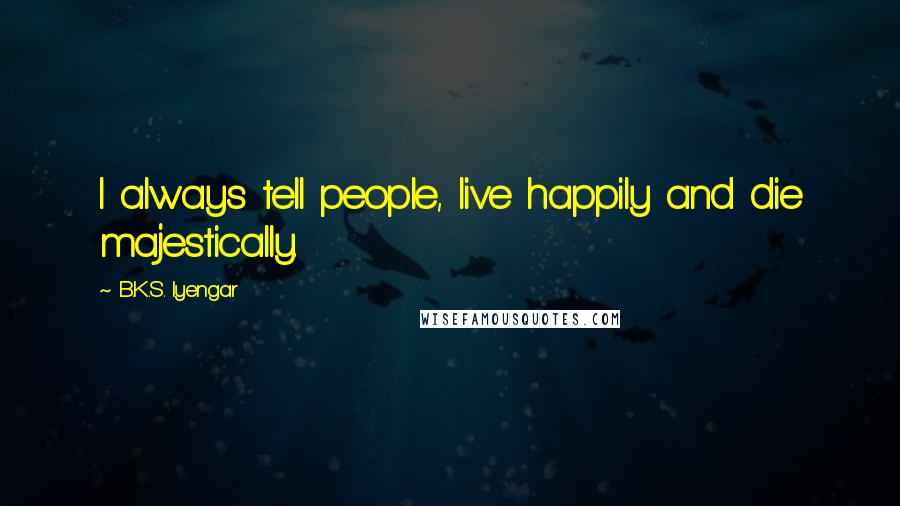 B.K.S. Iyengar Quotes: I always tell people, live happily and die majestically.