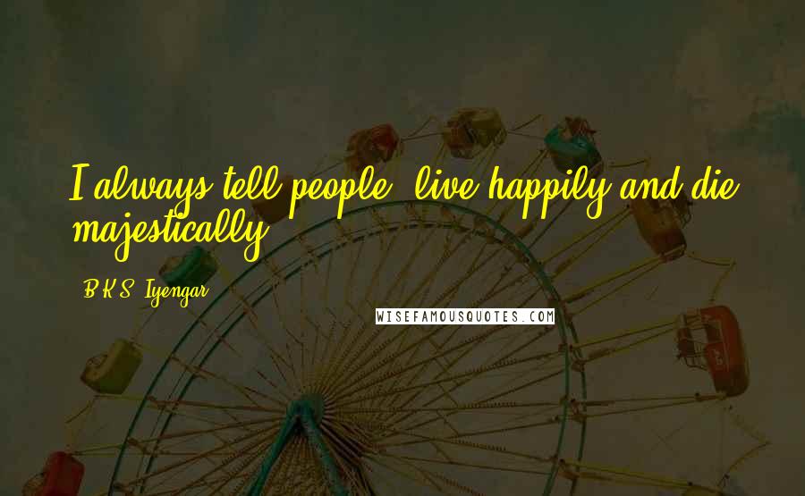 B.K.S. Iyengar Quotes: I always tell people, live happily and die majestically.