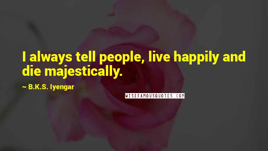 B.K.S. Iyengar Quotes: I always tell people, live happily and die majestically.