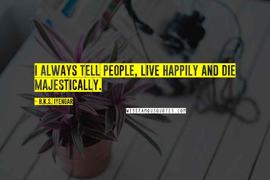 B.K.S. Iyengar Quotes: I always tell people, live happily and die majestically.