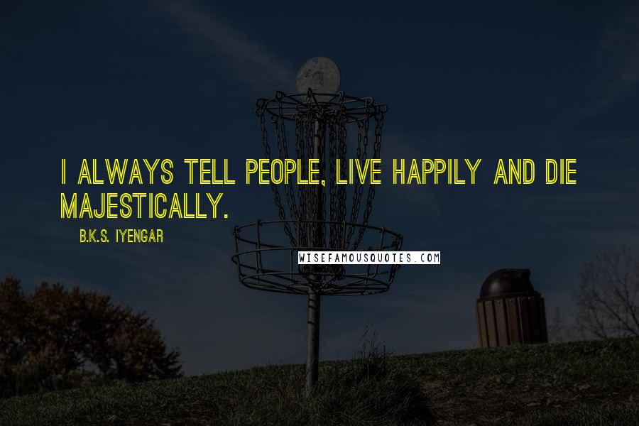 B.K.S. Iyengar Quotes: I always tell people, live happily and die majestically.