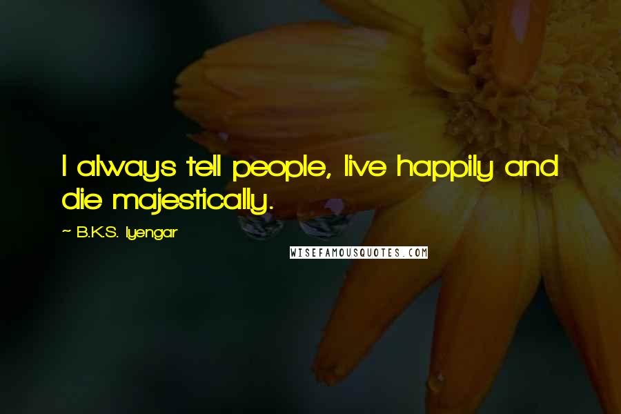 B.K.S. Iyengar Quotes: I always tell people, live happily and die majestically.