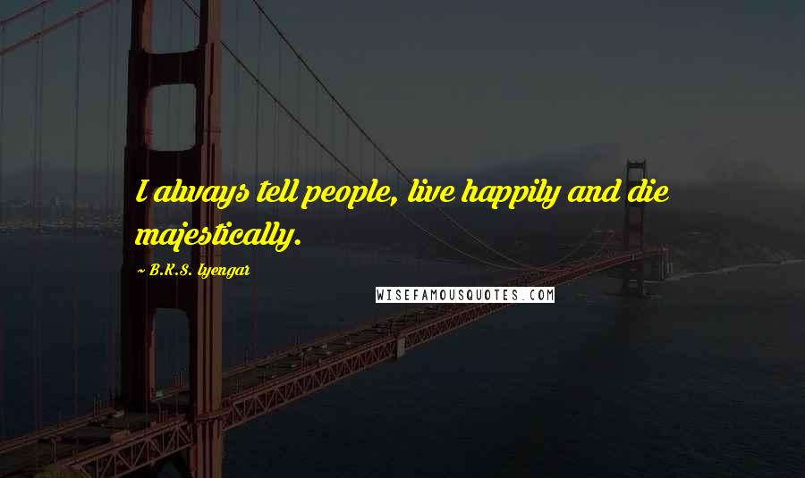 B.K.S. Iyengar Quotes: I always tell people, live happily and die majestically.