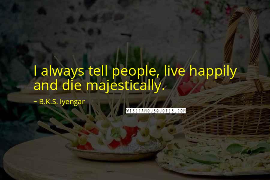 B.K.S. Iyengar Quotes: I always tell people, live happily and die majestically.