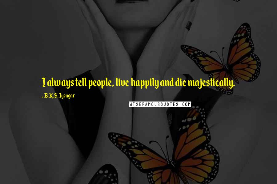 B.K.S. Iyengar Quotes: I always tell people, live happily and die majestically.