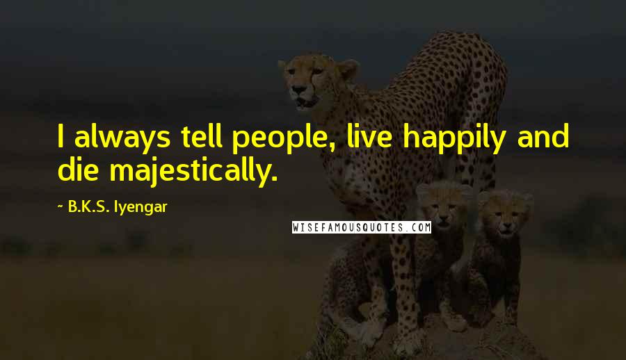 B.K.S. Iyengar Quotes: I always tell people, live happily and die majestically.