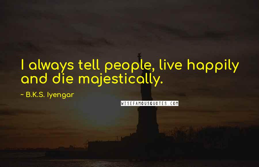 B.K.S. Iyengar Quotes: I always tell people, live happily and die majestically.