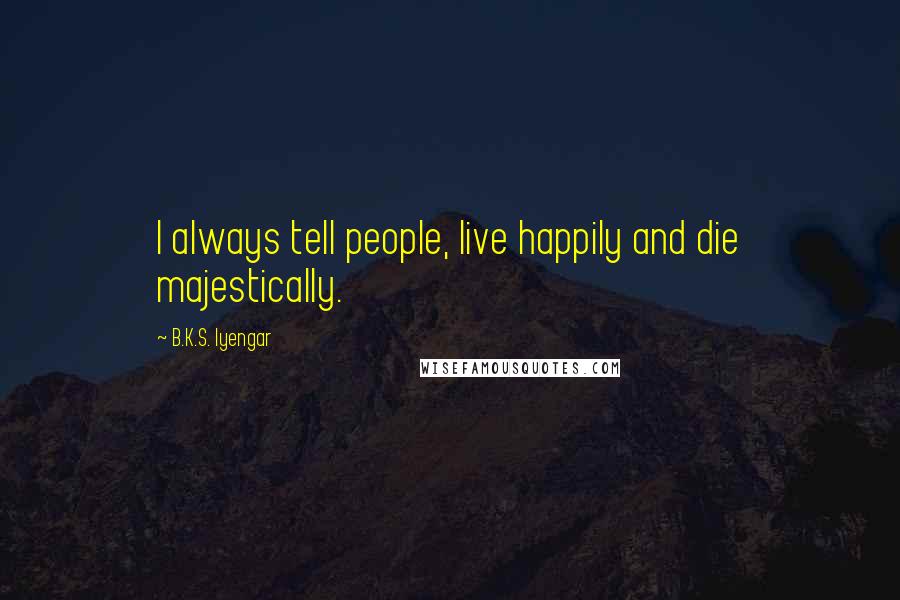 B.K.S. Iyengar Quotes: I always tell people, live happily and die majestically.